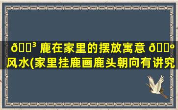 🐳 鹿在家里的摆放寓意 🐺 和风水(家里挂鹿画鹿头朝向有讲究吗)